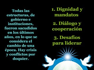 Todas las
estructuras, de
gobierno e
instituciones,
fueron sacudidos
en los últimos
años, en lo que se
considera el
cambio de una
época. Hay crisis
y conflictos por
doquier.
1. Dignidad y
mandatos
2. Diálogo y
cooperación
3. Desafíos
para liderar
 