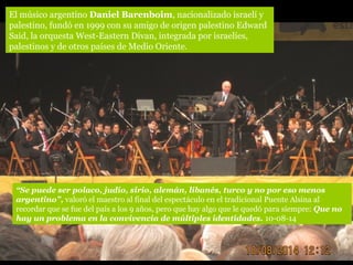 “Se puede ser polaco, judío, sirio, alemán, libanés, turco y no por eso menos
argentino”, valoró el maestro al final del espectáculo en el tradicional Puente Alsina al
recordar que se fue del país a los 9 años, pero que hay algo que le quedó para siempre: Que no
hay un problema en la convivencia de múltiples identidades. 10-08-14
El músico argentino Daniel Barenboim, nacionalizado israelí y
palestino, fundó en 1999 con su amigo de origen palestino Edward
Said, la orquesta West-Eastern Divan, integrada por israelíes,
palestinos y de otros países de Medio Oriente.
 