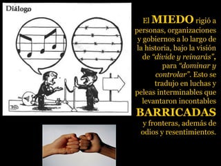 El MIEDOMIEDO rigió a
personas, organizaciones
y gobiernos a lo largo de
la historia, bajo la visión
de “divide y reinarás”,
para “dominar y
controlar”. Esto se
tradujo en luchas y
peleas interminables que
levantaron incontables
BARRICADASBARRICADAS
y fronteras, además de
odios y resentimientos.
 