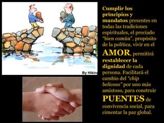 Cumplir los
principios y
mandatos presentes en
todas las tradiciones
espirituales, el preciado
“bien común”, propósito
de la política, vivir en el
AMORAMOR, permitirá
restablecer la
dignidad de cada
persona. Facilitará el
cambio del “chip
belicoso” por uno más
amistoso, para construir
PUENTESPUENTES de
convivencia social, para
cimentar la paz global.
 