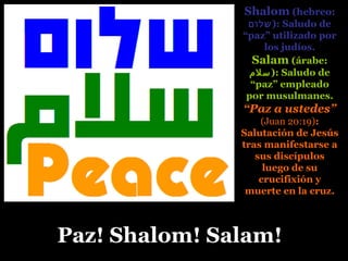 Paz! Shalom! Salam!Paz! Shalom! Salam!
Shalom (hebreo:
‫:)שלום‬ Saludo de
“paz” utilizado por
los judíos.
Salam (árabe:
‫:)سلم‬ Saludo de
“paz” empleado
por musulmanes.
“Paz a ustedes”
(Juan 20:19):
Salutación de Jesús
tras manifestarse a
sus discípulos
luego de su
crucifixión y
muerte en la cruz.
 