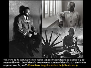 “El Dios de la paz suscite en todos un auténtico deseo de diálogo y de
reconciliación. La violencia no se vence con la violencia. ¡La violencia
se gana con la paz!”, Francisco, Ángelus del 20 de julio de 2014.
 