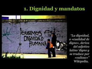 “La dignidad,
o «cualidad de
digno», deriva
del adjetivo
latino 'digno y
se traduce por
«valioso»”
Wikipedia.
1. Dignidad y mandatos
 