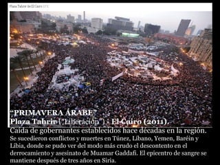 “PRIMAVERA ÁRABE”
Plaza Tahrir (“Liberación”) - El Cairo (2011).
Caída de gobernantes establecidos hace décadas en la región.
Se sucedieron conflictos y muertes en Túnez, Líbano, Yemen, Baréin y
Libia, donde se pudo ver del modo más crudo el descontento en el
derrocamiento y asesinato de Muamar Gaddafi. El epicentro de sangre se
mantiene después de tres años en Siria.
 