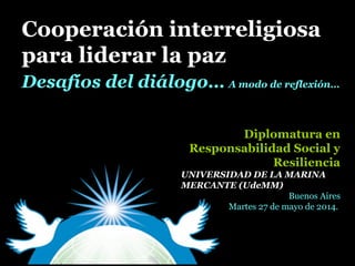 Cooperación interreligiosaCooperación interreligiosa
para liderar la pazpara liderar la paz
Diplomatura enDiplomatura en
Responsabilidad Social yResponsabilidad Social y
ResilienciaResiliencia
UNIVERSIDAD DE LA MARINA
MERCANTE (UdeMM)
Buenos Aires
Martes 27 de mayo de 2014.
Desafíos del diálogo…Desafíos del diálogo… A modo de reflexión…A modo de reflexión…
 