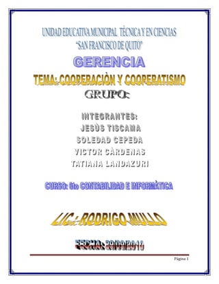 INDICE<br />2  INTRODUCCION<br />3-5  DESARROLLO (COOPRACIÓN Y COOPETATIVISMO)<br />4-12 ORIGEN DEL COOPERATIVISMO EN EL MUNDO Y EN EL ECUADOR<br />12-15 CLASIFICACIÓN DECOPERATIVAS<br />16-17 PRINCIPIOS DEL COOPERATIVISMO<br />17-18 CONCLUCIONES Y RECOMENDACIONES<br />18 FUENTE DE CONSULTA<br />INTRODUCCIÓN<br />La cooperación entre cooperativas, adquiere rango como uno de los principios cooperativos fundamentales establecidos por la Alianza Cooperativa Internacional, a partir de la segunda mitad de la década de los sesenta de la pasada centuria. Sin embargo y hasta el momento, este principio cooperativo ha tenido una escasa trascendencia en el relacionamiento y profundización de las actividades cooperativas, principalmente de origen agrario. Todo ello a pesar de que es un hecho constatable que la intercooperación además de fortalecer al movimiento cooperativo en su conjunto, tanto en su vertiente social, como económica y territorial, permite realizar un trabajo en común, mediante el uso compartido de redes y estructuras de carácter local, nacional, regional y hasta internacional. Diversos factores influyen para que el trabajo en conjunto entre las cooperativas agrarias, hasta el momento, no tenga alcanzado unos resultados satisfactorios tanto para su base social como para aquellas poblaciones y territorios donde las cooperativas están presentes y desarrollan su actividad. El objetivo de esta comunicación es contribuir a un mayor conocimiento de la importancia que tiene la intercooperación como forma de emprendimiento que permite fortalecer la relación entre cooperativas, contribuir a satisfacer las necesidades de su base social, e impulsar el progreso material y el bienestar de la población y el territorio donde las cooperativas se localizan y realizan su actividad.<br />DESARROLLO<br />1.- COOPERACIÓN Y COOPERATIVSMO<br />1.1 COOPERACIÒN:<br />366395019685Es un término que se utiliza para muchas y muy diferentes relaciones; nosotros debemos ir identificándolo sin negar sus mejores  contenidos. No resulta descabellado pensar que entre nosotros y con nuestras prácticas concretas iremos poco a poco definiendo con más precisión qué sea o llegue a ser una cooperación que se planteé como respuesta real y conjunta a los problemas de los pueblos y gentes de los países del Tercer Mundo.<br />Es el acuerdo por medio del cual dos o más actores deciden unir esfuerzos en procurar un propósito común. Hay diferentes tipos de cooperación: nacional, internacional, binacional, multilateral, institucional, no gubernamental, centralizada, descentralizada, entre otras.<br />3129915622301.2 COOPERATIVSMO<br /> El Cooperativismo es una doctrina socio-económica que promueve la organización de las personas para satisfacer de manera conjunto  a sus necesidades. El cooperativismo está presente en todos los países del mundo. Le da la oportunidad a los seres humanos de escasos recursos de tener una empresa de su propiedad junto a otras personas. <br />La participación del ser humano común asumiendo un rol protagonista en los procesos socio-económico de la sociedad en la que vive es la principal fortaleza de la doctrina cooperativista.<br />El cooperativismo se rige por unos valores y principios basados en el desarrollo integral del ser humano. <br />2.- ORIGEN Y DESARROLLO DEL COOPERATIVISMO EN EL          MUNDO Y EN EL ECUADOR<br />29914853238502.1.-ORIGEN Y DESARROLLO DEL COOPERATIVISMO EN EL ECUADOR<br />La cooperación en el Ecuador tiene una larga tradición histórica que se remonta a las épocas pre coloniales, cuando constituyó un factor importante para el desarrollo organizacional y cultural de su población. En efecto, en el antiguo Quito, hoy República del Ecuador, antes y después de la dominación de los incas y de la conquista de los españoles, existían formas de cooperación voluntaria de las colectividades agrarias para llevar a cabo obras de beneficio comunitario o de beneficio familiar, denominadas de diferentes maneras: minga, trabajo mancomunado, cambia manos, etc. <br />Esos antecedentes constituyeron indudablemente un elemento propicio para el afianzamiento en el país de las organizaciones empresariales de tipo cooperativo, cuyo cometido está reconocido y amparado por el Estado; pues, según lo establecido en la Ley respectiva, se las define como: quot;
.... sociedades de derecho privado, formadas por personas naturales o jurídicas que, sin perseguir finalidades de lucro, tienen por objeto planificar o realizar actividades o trabajos de beneficio social o colectivo, a través de una empresa manejada en común y formada con la aportación económica, intelectual y moral de sus miembrosquot;
 (Art. 1).<br />Cabe señalar, sin embargo, que en el país aún se practican diferentes modalidades de carácter asociativo que se remontan a las formas tradicionales de cooperación, especialmente en el ámbito rural, a pesar de los intentos por involucrar a las comunidades como cooperativas o de crear cooperativas al interior de las formas organizativas comunitarias. La experiencia histórica demuestra que aunque ambas modalidades se hayan entrelazado han mantenido su propia identidad (OIT, 1998:3).<br />En los últimos años, se han multiplicado a nivel local experiencias comunitarias que han rescatado y revalorizado dichas prácticas ancestrales de ayuda mutua, con la finalidad de propiciar la recuperación de la autoestima, la dignidad y la autonomía de los pueblos marginados, así como su participación activa en la sociedad. En efecto, con el abandono del modelo desarrollista, que implicaba un compromiso del Estado en cuanto a la atención de ciertas necesidades básicas, se han ampliado los intentos en la búsqueda de alternativas factibles de sobrevivencia y de lucha contra la degradación social y económica, rompiendo con el viejo patrón paternalista y clientelista que caracteriza la asistencia a los sectores pobres.<br />El conjunto de esas iniciativas empresariales asociativas, que se suelen definir como ‘economía solidaria’, han generado buenos resultados tanto en lo económico como, y sobre todo, en lo organizativo-social, demostrando la validez y viabilidad de operar a escalas más grandes e inclusive en el exterior, a través de redes de comercio equitativo.<br />Sin embargo, para fines de esta investigación resulta imposible abarcar todo el sector de la economía solidaria por lo complejo de su naturaleza y composición así como por la falta de información tanto estadística como analítica; por lo tanto, el estudio se centrará en el movimiento cooperativo y sus diferentes sectores económicos, con el afán de proporcionar una visión, lo más completa posible, de su surgimiento y desarrollo, así como de su vivencia y las debilidades que todavía presenta.<br />1. Antecedentes históricos del cooperativismo ecuatoriano<br />1.1 Orígenes y primeras manifestaciones<br />En los orígenes y consolidación del movimiento cooperativo ecuatoriano se pueden distinguir por lo menos tres etapas fundamentales: a) la primera se inicia aproximadamente en la última década del siglo XIX, cuando se crean -especialmente en Quito y Guayaquil- una serie de organizaciones artesanales y de ayuda mutua; b) la segunda empieza a partir de 1937, año en el cual se dicta la primera Ley de Cooperativas con el propósito de dar mayor alcance organizativo a los movimientos campesinos, modernizando su estructura productiva y administrativa, mediante la utilización del modelo cooperativista; c) la tercera etapa comienza a mediados de los años sesenta con la expedición de la Ley de Reforma Agraria (en 1964) y de la nueva Ley de Cooperativas (en 1966), aún vigente (Da Ros, 1985: 13).<br />1.1.1 La etapa mutual<br />Las primeras organizaciones mutuales que surgieron en el país, a fines del siglo XIX, se caracterizaron por ser entidades gremiales y multifuncionales; quot;
su autonomía respecto de la Iglesia Católica y de los partidos políticos variaba según los casos, pero era generalmente precariaquot;
 (Ayala Mora, 1982:231).<br />En efecto, en la conformación de gran parte de las organizaciones mutualistas guayaquileñas estuvieron involucrados sectores de la pequeña burguesía, vinculados al partido liberal, por un lado, y algunos inmigrantes anarquistas y socialistas, por el otro.<br />Por el contrario, en la Sierra, fue la Iglesia Católica la que jugó un papel fundamental en la organización de los sectores populares. En conjunto, las instituciones mutualistas que surgieron en ese período fueron quot;
un conglomerado multiclasista que reunía en su seno a artesanos, pequeños industriales, obreros, comerciantes, empleados y patronosquot;
 (Chiriboga, 1980:322). Dichas instituciones eran una combinación de mutuo socorro, beneficencia y defensa profesional.<br />Los objetivos que perseguían las organizaciones mutualistas eran, por lo general, similares: contribuir al mejoramiento social, moral e intelectual de sus asociados mediante la ayuda mutua (en caso de enfermedad, indigencia o muerte), la organización de cajas de ahorro y la creación de planteles educacionales y talleres para los afiliados y sus hijos. En algunos casos, los estatutos establecían la constitución de cooperativas de consumo (como en el caso del Gremio de Carpinteros) para la distribución de artículos de primera necesidad, como mecanismo para contrarrestar el abuso de ciertos comerciantes.<br />A pesar de la buena acogida que tuvieron las ideas del mutualismo entre ]as organizaciones populares a principios del siglo XX, el movimiento de autoayuda empezó paulatinamente a perder importancia en la medida en que los gremios adquirieron un papel más clasista y reivindicativo, en particular, con la creación de los primeros sindicatos.<br />1.1.2 Primera intervención del Estado: la Ley de Cooperativas<br />El Estado ecuatoriano intervino directamente para incentivar el desarrollo de empresas cooperativas solamente a partir de 1937, año en el cual se dictó la primera Ley de Cooperativas (Decreto Supremo n. 10 del 30 de noviembre de 1937, publicado en el Registro Oficial n. 8131 del 1ro. de diciembre de 1937); el respectivo Reglamento se expidió un año más tarde.<br />Uno de los objetivos perseguidos por el gobierno de facto del General Alberto Enríquez Gallo, su patrocinador, era racionalizar la tradicional economía campesina, estableciendo medidas sociales y económicas tendientes a evitar posibles levantamientos indígenas y a modernizar su estructura de producción, adoptando formas de carácter cooperativo (Almeida Vinuesa, 1981:218).<br />En efecto, la Ley de Cooperativas se emanó concomitantemente (el mismo año) a una serie de leyes sociales patrocinadas por el Ministerio de Previsión Social -como la primera Ley de Comunas y el Estatuto Jurídico de las Comunidades Campesinas- en las cuales se planteaba la necesidad de transformar las formas ancestrales de organización existentes en el agro; al respecto, se afirmaba: quot;
El Poder Público adoptará las medidas necesarias para transformar a las Comunidades en Cooperativas de Producciónquot;
. En particular, se promocionaban dos tipos de cooperativas: las de producción y las de crédito; a estas últimas se les asignaba el papel de soporte financiero del fomento de la agricultura (Art. 11 de la Ley de Cooperativas).<br />De esa manera, se intentaba impulsar el modelo cooperativo como un instrumento para corregir las desigualdades socioeconómicas que predominaban en el agro. Esta situación fue el resultado de un ambiente progresista a nivel legal, a partir del posicionamiento de militantes del Partido Socialista en las altas esferas del poder político. Sin embargo, su incapacidad de dar proyecciones prácticas a la normativa determinó el crecimiento lento del cooperativismo de raigambre popular (Ortiz Villacís,1975:99).<br />Muchas de las entidades que se constituyeron a partir de dicha normativa (en 1948 resultaban inscritas 159 organizaciones, de las cuales la gran mayoría eran de carácter agrícola) (ver Cuadro n. 2, Anexo1), estuvieron integradas por personas de clase media y media-alta, y quot;
no por convicción doctrinaria, ni por necesidad de solventar problemas comunesquot;
 (Ortiz Villacís,1975:99), sino con el afán lucrativo de apoderarse de las tierras y aprovecharse de las ventajas tributarias concedidas por el Estado.<br />De esa forma, resultó evidente que quot;
no era sólo el sustentáculo legal de lo que requería el movimiento cooperativo, sino más bien de una labor concentrada de difusión y concienciación de la doctrina cooperativa para lograr la estructuración de verdaderas entidades populares de contenido cooperativistaquot;
 (Cevallos A, 1973).<br />Además, la aplicación del instrumental jurídico previsto en el marco legal adoptado se vio limitada por quot;
la inexistencia de una estructura orgánico-administrativa suficiente y adecuadaquot;
 (CONADE, 1983: IV), pues la responsabilidad de llevarlo a la práctica fue consignada a la quot;
sobrecargada y poco eficazquot;
 Sección de Asuntos Sociales del Ministerio de Previsión Social y Trabajo, lo cual determinó su inejecutabilidad (Mills, 1989: 212).<br />En síntesis, aunque la Ley de Cooperativas de 1937 permitió legitimar y dar un sustento formal al cooperativismo, no resultó adecuada frente a la dinámica social de la época.<br />El incipiente movimiento que se estructuró en esos años asumió nuevas características en la década de los cincuenta, cuando grupos de diferente orientación religiosa empezaron a promocionar activamente a las asociaciones de carácter cooperativo, nuevamente con el propósito de mejorar las condiciones de vida de los sectores populares más necesitados, tanto rurales como urbanos. Sin embargo, la expansión del movimiento tomará un definitivo impulso solamente a partir de los años sesenta, con la expedición de la primera Ley de Reforma Agraria y Colonización, la nueva Ley de Cooperativas y con la conformación de distintos organismos de integración cooperativa.<br />1.1.3 La nueva iniciativa estatal<br />En la década de los sesenta se produce un importante crecimiento del cooperativismo ecuatoriano, probablemente el mayor de su historia, impulsado por el Estado y por las agencias norteamericanas (públicas y privadas) de desarrollo AID, CUNA y CLUSA.<br />En efecto, la revolución cubana había sido motivo de seria preocupación para los Estados Unidos, determinando así que dicho país adoptara una nueva política para el continente latinoamericano: la Alianza para el Progreso. Su énfasis desarrollista propugnaba una quot;
revolución controladaquot;
 (al amparo de las elites políticas locales) que erradicara la pobreza de las grandes masas desposeídas (sobre todo rurales) y fortaleciera las estructuras quot;
democráticasquot;
 vigentes. De ahí que el cooperativismo fue forjado como un instrumento particularmente idóneo para alcanzar ese objetivo e incluido en el programa de la Alianza para el Progreso con evidentes finalidades políticas (Mills, 1989:213).<br />A lo largo de toda esa década, el desarrollo del cooperativismo fue marcado por una serie de reformas jurídico-administrativas y por la creación de instituciones de promoción y apoyo, así como de integración.<br />En 1961 se creó la Dirección Nacional de Cooperativas como entidad especializada del Ministerio de Previsión Social y Trabajo (en 1979 se transformará en Ministerio de Bienestar Social) para ejecutar las políticas estatales de promoción del sector. Sin embargo, en la práctica, dicho organismo técnico se limitará a desempeñar actividades puramente administrativas, de registro y fiscalización, más que de fomento.<br />1.1.3.1 La Reforma Agraria y su impulso al cooperativismo rural<br />Las reformas jurídicas se concentraron inicialmente en el sector agrario con la expedición de la primera Ley de Reforma Agraria y Colonización (en 1964 por decreto de la Junta Militar), que patrocinó la conformación de cooperativas de campesinos como forma de integración de los minifundios (art. 52) y de superación de las formas precarias de tenencia de la tierra. Para evitar abusos y distorsiones en el proceso de adjudicación de las tierras, se otorgó al organismo encargado de su ejecución (el Instituto Ecuatoriano de Reforma Agraria y Colonización, IERAC) la facultad de calificar, previamente a la inscripción y concesión de la personería jurídica, el estatus de cada asociado, los programas de desarrollo cooperativo que se proponía realizar la organización y los recursos disponibles para el efecto. Además, se trasladó el control y fiscalización de las cooperativas agrícolas al Departamento de Desarrollo Campesino del Ministerio de Agricultura, con la finalidad de centralizar y coordinar mejor las actividades de desarrollo rural con el IERAC.<br />La segunda Ley de Reforma Agraria y Colonización fue dictada en 1973 (durante la dictadura del General Rodríguez Lara), con el objetivo de profundizar los postulados de la normativa anterior. En efecto, la Ley de 1964 tenía como premisa convertir al sector agrícola en quot;
un verdadero sector productivo dinámico y progresistaquot;
 y posibilitar -por medio de la ampliación del mercado interno- el desarrollo del sector industrial; la Ley de 1973 -a su vez- pretendía sentar las bases que permitieran responder a la demanda creciente de productos agrícolas surgida por los procesos de urbanización y la expansión del sector industrial. Es decir, a través de la organización de los sectores campesinos, mediante la formación de empresas cooperativas agrarias, se pretendía autoabastecer el país de aquellos productos primarios básicos que iban siendo relegados a la producción minifundistas como consecuencia de la reconversión productiva que se daba en las grandes y medianas propiedades (implementación de empresas lecheras en las antiguas haciendas de producción agrícola, dada su mayor rentabilidad) (Farell y Da Ros, 1983:23).<br />Sin embargo, las aplicaciones que se dieron de la normativa se orientaron fundamentalmente a eliminar las formas pre-capitalistas de producción y a ampliar los servicios de crédito y asistencia técnica en favor de los sectores de grandes propietarios, con el propósito de lograr la deseada modernización.<br />Por lo tanto, aunque el proceso de reforma agraria dio lugar a una proliferación de pequeñas cooperativas de producción (ver Cuadro n.3, Anexo 1), no se afianzó un sistema agrario alternativo al tradicional ni se conformaron estructuras productivas eficientes y tecnificadas, pues gran parte de esas organizaciones no eran viables como tales en cuanto no poseían el capital adecuado ni estaban administradas por personal capacitado: en efecto, quot;
de cooperativas sólo tenían el nombrequot;
 (Flick, 1980:23), puesto que habían sido constituidas con el único propósito de entablar acción legal para la adjudicación de tierras, siendo este uno de los requisitos exigido por la Ley. Una vez conseguido ese objetivo y tan pronto pagaban el precio de la tierra, las cooperativas se fraccionaban (más de hecho que de derecho) en una serie de pequeñas explotaciones individuales, aunque mantenían, por lo general, áreas de uso o producción común.<br />1.1.3.2 La segunda Ley de Cooperativas<br />En 1966, el gobierno ecuatoriano10, siguiendo una recomendación de la 49ª. Conferencia de la Organización Internacional del Trabajo (1965) (Benecke y Villarroel, 1976:224), y en vista de la importancia que empezaba a tener el movimiento cooperativo en el país11, actualizó la normativa promulgada en 1937, relativa a la creación, estructura y funcionamiento de las organizaciones cooperativas. Se integró la nueva ley con disposiciones reglamentarias más operativas a fin de facilitar su aplicación. De esta forma, el Estado reiteró su orientación positiva hacia el movimiento cooperativo y el deseo de impulsar y apoyar su crecimiento. En efecto, dicha Ley dispuso que diferentes instancias del Estado participen activamente en la promoción del cooperativismo y en la concesión de préstamos en condiciones favorables (Art. 154).<br />Se reafirmó, además, el anhelo de estimular el desarrollo del sector mediante una serie de concesiones especiales como: exención de impuestos, preferencias en licitaciones convocadas por instituciones estatales, liberación de impuestos a la importación de herramientas y maquinarias agrícolas y semillas; y, también, exoneraciones de gravámenes fiscales a las exportaciones de cooperativas artesanales y artísticas, preferencias en las expropiaciones de tierras a favor de organizaciones campesinas.<br />Sin embargo, las posibilidades reales que tenía la Dirección Nacional de Cooperativas, como máximo organismo nacional encargado de la promoción, asesoría, fiscalización, educación y registro de los diferentes tipos de cooperativas, no le permitieron cumplir eficientemente con su mandato, pues su escaso presupuesto económico y de personal impidió extender su radio de acción a todas las áreas del país (la sede central se estableció en Quito) y se convirtió quot;
en una oficina de trámites de estatutos que termina con un registro numérico y ciertas labores de fiscalización mínima y deficiente, sin posibilidades inmediatasquot;
 (Ortiz Villacís, 1975:105).<br />Aunque en 1969, en conformidad con lo establecido en la segunda Ley de Cooperativas (Art. 84 y 90) se procedió a conformar el Consejo Cooperativo Nacional para planificar, coordinar y fomentar el cooperativismo en el país, la situación no mejoró. El bajo nivel de las remuneraciones de los funcionarios de la Dirección Nacional de Cooperativas no permitió contratar personal técnico calificado para conducir adecuadamente al movimiento cooperativo nacional.<br />La Ley de Cooperativas de 1966, reformada en varias oportunidades (1969, 1979 y 1992) sigue todavía vigente a pesar de no responder a los actuales requerimientos del movimiento.<br />1.1.4 El papel de la iglesia católica<br />A partir de los primeros años de la década de los sesenta, también la iglesia católica ecuatoriana, bajo la influencia de los postulados del Concilio Vaticano II, buscó -oficialmente- un mayor compromiso con los sectores marginados. Su preocupación por la problemática social del país la llevó a reconocer que la propiedad privada quot;
no constituye para nadie un derecho incondicionalquot;
 y -por ende- a admitir la facultad del Estado para regularla e, inclusive, expropiarla.<br />36347405118102.2.-ORIGEN Y DESARROLLO DEL COOPERATIVISMO EN EL MUNDO<br />Con la invención de la máquina de hilar y el descubrimiento de la fuerza motriz del vapor en la segunda mitad del siglo 18, comenzó una era de desarrollo jamás vista hasta entonces. En pocos años, las fuerzas productivas se multiplicaron miles de veces. El aumento de fábricas requería más y más obreros. Los campesinos más pobres empezaron a abandonar la tierra y a emigrar a las ciudades. Se comenzaron a formar barrios obreros alrededor de los grandes centros industriales. La ciudad crecía y crecía.<br />Las condiciones de salud eran horribles. Los obreros vivían en sótanos húmedos y putrefactos. Los barrios eran centros de toda clase de males sociales debido al hacinamiento, ya que no tenían los servicios adecuados y necesarios para la vida en comunidad. El trabajador sólo tenía a sus hijos (la prole). Por eso era proletario.<br />Durante las primeras etapas de la Revolución Industrial surgieron luchas contra el orden económico existente. Estas luchas inspiraron el surgimiento de distintos movimientos de reforma social: el movimiento sindical, el movimiento de reforma parlamentaria, el movimiento cartista, la agitación contra las leyes de pobres, el movimiento librecambista, el socialismo y el movimiento cooperativista.<br />A partir de entonces las ideas cooperativas se propagaron por toda Europa, surgieron cooperativas en Francia, Alemania, Italia, entre otros países.<br />Estas ideas también llegaron a Puerto Rico manifestándose a través de diferentes intentos cooperativos, surgiendo así la primera cooperativa llamada Los Amigos del Bien Público, organizada en 1873 por el movimiento obrero puertorriqueño de la época y encabezada por uno de sus primeros líderes, Santiago Andrade. A partir de ese momento comenzó a desarrollarse el Movimiento Cooperativo Puertorriqueño.<br /> <br />3.- CLASIFICACIÓN DE LAS COOPERATIVAS<br />Las cooperativas se clasifican de acuerdo con la actividad que van a realizar.<br />3401060901703.1Cooperativas Agrícolas                                            Las cooperativas agrícolas varían según las necesidades de sus socios.  Estas se pueden clasificar en cuatro categorías: producción de bienes agrícolas distribución y mercadeo que llevan a cabo dos gestiones principales vender la producción de los agricultores socios, la venta, elaboración y distribución de productos frescos al consumidor.  <br />-3270252584453.2Cooperativas de Ahorro y Crédito                                            Son varios los fines para los que se organizan las cooperativas de ahorro y crédito.  Estas entidades reciben los ahorros de sus socios en forma de acciones o depósitos.  También pueden recibir depósitos de personas no socios y hacen préstamos a sus socios y a no socios para sus necesidades personales y para sus negocios.  Se pueden hacer préstamos incluso a otras cooperativas y organizaciones con fines no pecuniarios que no sean socios con la aprobación de COSSEC. Organizan caminatas familiares con el propósito de proyectar la cooperativa en la comunidad y fomentar la unión familiar. Entre las diferentes actividades celebran maratones, auspician equipos de béisbol doble A y baloncesto.  Celebran Festivales de Reyes dedicados a los niños donde se efectúan sorteos de regalos. <br />3739515431803.3Cooperativas de Consumo                                            Las Cooperativas de Consumo son sociedades organizadas voluntariamente por un grupo de consumidores para satisfacer sus necesidades y aspiraciones económicas, sociales y culturales comunes mediante una empresa de propiedad conjunta y de gestión democrática.  El sector está integrado por aquellas cooperativas que se dedican a la compra, venta o distribución de alimentos elaborados y no elaborados, artículos de ferretería así como, artículos medicinales o para uso personal.  Su actividad principal es el comercio de bienes. Incluidas en esta clasificación sectorial se encuentran los siguientes sub sectores: farmacias, cafeterías, gasolineras, ferreterías, supermercados y colmados. <br />-184785431803.4Cooperativas Industriales                                            Son cooperativas que elaboran diferentes productos, como son, las de la aguja, repostería, accesorios ortopédicos, envasados de jugos y moldes para envases médicos.  Estas cooperativas generan empleos, a la vez que suplen al mercado de artículos de primera necesidad.    Actualmente, ejemplo de éstas son: la Cooperativa Industrial de Comería, la Cooperativa de la Aguja y Moda de Inspiración (COAMI) de Isabela, La Orocoveña que elabora productos de repostería y la Cooperativa Industrial Nuevo Horizonte (Aguja) en Comería.<br />-2286056057803740150116205-18415027863803.5Cooperativas de Servicios El sector de servicios está integrado por diversos tipos de cooperativas, desde seguros, servicios fúnebres, estacionamiento, grabaciones, recreación hasta servicios de equipaje, publicitarios, de ornato y mantenimiento.  Las cooperativas de seguros  ofrecen a sus asegurados una amplia variedad de servicios de seguros a costos razonables, con plenas garantías para el asegurado.  Estas son  la Cooperativa de Seguros Múltiples y la Cooperativa de Seguros de Vida.  Cooperativas de Trabajo Asociado es aquella que agrupa personas que aportan trabajo y capital para desarrollar una actividad empresarial que produzca en común bienes y servicios para terceros en la que la mayoría del capital social es propiedad de los trabajadores. 3615690-234953.6Cooperativas de Transporte                                            Las cooperativas de transporte incluyen de porteadores públicos, servicios de taxímetros, servicio de excursiones turísticas, operadores de camiones y acarreo de carga y de camioneros de volteo.  El mercado de la transportación de carga en Puerto Rico es servido por diferentes tipos de unidades de transporte de carga y de pasajeros en forma cooperativa.  Estas cooperativas tienen la mayoría de los contratos en el área de transporte de petróleo y derivados.  Las cooperativas de taxis son líderes en la industria y las de excursiones turísticas se encuentran muy bien posicionadas en el mercado ofreciendo excursiones que se originan en hoteles y cruceros.  <br />3.7Cooperativas Comerciales                                            En la década del 90 se comenzaron a organizar las cooperativas comerciales.  Esta ha sido la opción de los pequeños comerciantes o dueños de negocios privados que ante la competencia de las megas tiendas y lo complejo del mercado actual  han visto la necesidad de agruparse para continuar ofreciendo servicios bajo el modelo cooperativo y así poder servir mejor a las necesidades de sus comunidades.  <br />-812803232153.8Cooperativas de Vivienda              <br />                              Las cooperativas de vivienda son las que se dedican a la administración, compra, construcción, venta, alquiler y a cualquier otra actividad relacionada con la vivienda y la convivencia comunitaria. Su finalidad es proveer una vivienda adecuada a familias de escasos y medianos recursos, asegurar un entorno comunitario tranquilo y seguro, educar a socios y residentes en los principios de autogestión, responsabilidad y convivencia social y evolucionar este tipo de alternativa de vivienda cooperativa para aumentar la efectividad con que se logran estos cometidos. Es el interés del Estado Libre Asociado de Puerto Rico proveer para la protección y desarrollo de este tipo de vivienda.<br />37744401657353.9Cooperativas Juveniles                                            Compuesta por personas menores de veinticinco años de edad podrán organizar y ser socios de Cooperativas Juveniles Comunales o de Cooperativas Juveniles Escolares, bajo la supervisión de la Administración de Fomento Cooperativo.  Se podrán organizar cooperativas juveniles comunales de cualquier tipo bajo los auspicios o patrocinio de cualquier entidad privada de fines no lucrativos incorporada en Puerto Rico.  La Liga de Cooperativas de Puerto Rico y la Administración de Fomento Cooperativo promoverán la creación de cooperativas juveniles comunales y, de común acuerdo, elaborarán la reglamentación necesaria para dicho propósito.  <br /> <br />-81280-222253.10Cooperativas de Trabajo Asociado                                            El propósito de las cooperativas de trabajo asociado es la ejecución en común de las tareas productivas de servicios o profesionales con el objetivo de proporcionarse fuentes de trabajo estables y convenientes, en las que sus socios trabajadores dirigen todas las actividades de la misma con el fin de generar actividades productivas que les permitan recibir beneficios de tipo económico y social. El régimen de propiedad de los medios de producción en estas cooperativas es de carácter social e indivisible.    <br />4.- Principios de Cooperativismo:Los principios cooperativos son pautas mediante las cuales las cooperativas ponen en práctica sus valores.<br />3777615444504.1Primer principio: adhesión voluntaria y abierta <br />Las cooperativas son organizaciones voluntarias, abiertas a todas las personas capaces de utilizar sus servicios y dispuestas a aceptar las responsabilidades de ser socio, sin discriminación social, política, religiosa, radical o de sexo. <br />4.2 Segundo principio: gestión democrática por parte de los socios<br />Las cooperativas son organizaciones gestionadas democráticamente por los socios, los cuales participan activamente en la fijación de sus políticas y en la toma de decisiones. Los hombres y mujeres elegidos para representar y gestionar las cooperativas s on responsables antes los socios. En las cooperativas de primer grado, los socios tienen iguales derechos de voto (un socio, un voto), y las cooperativas de otros grados están también organizadas de forma democrática.<br />6286546355<br />4.3 Tercer principio: participación económica de los socios<br />Los socios contribuyen equitativamente al capital de sus cooperativas y lo gestionan de forma democrática. Al menos una parte de los activos es, por regla general, propiedad común de la cooperativa. Normalmente reciben una compensación, si la hay, limitada sobre el capital entregado como condición para ser socio. Los socios asignan los excedentes para todos o alguno de los siguientes fines: el desarrollo de la cooperativa; la constitución de reservas, de las cuales, al menos una parte sería indivisible; el beneficio de los socios en proporción a sus operaciones con la cooperativa; y el apoyo de otras actividades aprobadas por los socios.<br />4.4 Cuarto principio: autonomía e independencia<br />15240865505Las cooperativas son organizaciones autónomas de autoayuda, gestionadas por sus socios. Si firman acuerdos con otras organizaciones, incluidos los gobiernos, o si consiguen capital de fuentes externas, lo hacen en términos que aseguren el control democrático por parte de sus socios y mantengan su autonomía cooperativa.<br />4.5 Quinto principio: educación, formación e información<br />-41910814070Las cooperativas proporcionan educación y formación a los socios, a los representantes elegidos, a los directivos y a los empleados para que puedan contribuir de forma eficaz al desarrollo de sus cooperativas. Informan al gran público, especialmente a los jóvenes y a los líderes de opinión, de la naturaleza y beneficios de la cooperación.<br />4.6 Sexto principio: cooperación entre cooperativas<br />-41910598805Las cooperativas sirven a sus socios lo más eficazmente posible y fortalecen el movimiento cooperativo trabajando conjuntamente mediante estructuras locales, nacionales, regionales e internacionales. <br />4.7 Séptimo principio: interés por la comunidad<br />5715577215Al mismo tiempo que se centran en las necesidades y los deseos de los socios, las cooperativas trabajan para conseguir el desarrollo sostenible de sus comunidades, según los criterios aprobados por los socios. <br />5. CONCLUSIONES:<br /> La cooperación es el acuerdo por medio del cual dos o más actores deciden unir esfuerzos en procurar un propósito común. Hay diferentes tipos de cooperación: nacional, internacional, binacional, multilateral, institucional, no gubernamental, centralizada, descentralizada, entre otras.<br />El cooperativismo es la participación del ser humano común asumiendo un rol protagonista en los procesos socio-económico de la sociedad en la que vive es la principal fortaleza de la doctrina cooperativista.<br />El desarrollo del cooperativismo en el ecuador remonta desde la época pre coloniales, cuando constituyó un factor importante para el desarrollo organizacional y cultural de su población.<br />El desarrollo de cooperativismo en el mundo comienza desde los barrios más pobres del tercer mundo cuando salen a las grandes ciudades a buscar trabajo con cooperación entre los mismos familiares.<br />La clasificación de las cooperativas se dio como fuentes de trabajo para personas de bajos recursos que necesitan trabajar para sustento de cada familia, las cooperativas son formadas por la necesidad de mejorar su forma de vida y  así aparecieron nuevas fuentes de trabajo.<br />15240644525Los principios del cooperativismo son valores de de ética y solidaridad en el mundo y en el ecuador para formar respeto entre socios y ser confiable con sus colaboradores   <br />6. RECOMENDACIONES:<br />Para la creación de una cooperativa deben tener en conocimiento todos los principios del cooperativismo para tener un buen rendimiento económico y grandes resultados en la vida empresarial.<br />Para fortalecer los lasos de cooperación debemos tomaren cueta algunos de los principales principios como son:<br />Interés por la comunidad.<br />Cooperación entre cooperativas.<br />Educación, formación e información.<br />Autonomía e independencia.<br />Participación económica de los socios.<br />Adhesión voluntaria y abierta.<br />Gestión democrática por parte de los socios<br />Estos principios son fundamental para una buena formulación de técnica de trabajo con colaboradores de la empresa ya sea trabajadores, socios, clientes, proveedores y público en general. Son valores de ética que se debe aplicar más que negocios es la amistad la confianza depositada.<br />FUENTE DE CONSULA<br />http://www.saludcapital.gov.co/Paginas/Cooperacion.aspx<br />http://www.eltiempo.com/archivo/documento/MAM-367717<br />www.google.com.ec/imgres?imgurl=http://www.ecopetrol.com<br />http://www.google.com.ec/search?hl=es&source=hp&q=filetype%3A+ppt+principios+de+cooperativismo&aq=f&aqi=&aql=&oq=&gs_rfai= <br />