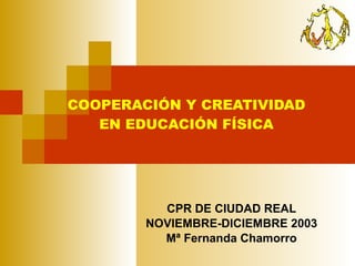 COOPERACIÓN Y CREATIVIDAD EN EDUCACIÓN FÍSICA CPR DE CIUDAD REAL NOVIEMBRE-DICIEMBRE 2003 Mª Fernanda Chamorro 