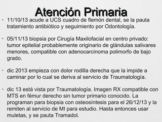 Atención PrimariaAtención Primaria• 11/10/13 acude a UCS cuadro de flemón dental, se la pauta
tratamiento antibiótico y seguimiento por Odontología.
• 05/11/13 biopsia por Cirugía Maxilofacial en centro privado:
tumor epitelial probablemente originario de glándulas salivares
menores, compatible con adenocarcinoma polimorfo de bajo
grado.
• dic 2013 empieza con dolor rodilla derecha que la impide a
caminar por lo cual se deriva al servicio de Traumatología.
• dic 13 está vista por Traumatología. Imagen RX compatible con
MTS en fémur derecho sin tumor primario conocido. La
programan para biopsia con osteosíntesis para el 26/12/13 y la
remiten al servicio de MI para estudio. Hasta entonces usar
muletas, y se pauta Tramadol.
 