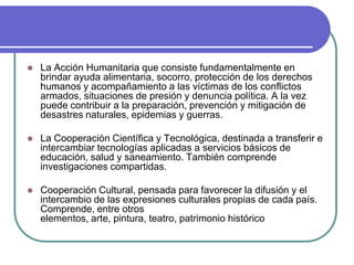 La Acción Humanitaria que consiste fundamentalmente en brindar ayuda alimentaria, socorro, protección de los derechos humanos y acompañamiento a las víctimas de los conflictos armados, situaciones de presión y denuncia política. A la vez puede contribuir a la preparación, prevención y mitigación de desastres naturales, epidemias y guerras. La Cooperación Científica y Tecnológica, destinada a transferir e intercambiar tecnologías aplicadas a servicios básicos de educación, salud y saneamiento. También comprende investigaciones compartidas. Cooperación Cultural, pensada para favorecer la difusión y el intercambio de las expresiones culturales propias de cada país. Comprende, entre otros elementos, arte, pintura, teatro, patrimonio histórico 