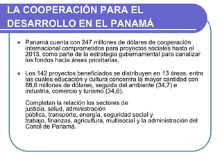 LA COOPERACIÓN PARA EL DESARROLLO EN EL PANAMÁPanamá cuenta con 247 millones de dólares de cooperación internacional comprometidos para proyectos sociales hasta el 2013, como parte de la estrategia gubernamental para canalizar los fondos hacia áreas prioritarias.Los 142 proyectos beneficiados se distribuyen en 13 áreas, entre las cuales educación y cultura concentra la mayor cantidad con 88,6 millones de dólares, seguida del ambiente (34,7) e industria, comercio y turismo (34,6).Completan la relación los sectores de justicia, salud, administración pública, transporte, energía, seguridad social y trabajo, finanzas, agricultura, multisocial y la administración del Canal de Panamá.