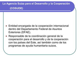 La Agencia Suiza para el Desarrollo y la Cooperación (COSUDE)Entidad encargada de la cooperación internacional dentro del Departamento Federal de Asuntos Exteriores (DFAE).Responsable de la coordinación general de la cooperación para el desarrollo y de la cooperación con los países del Este, así también como de los programas de ayuda humanitaria suizos.