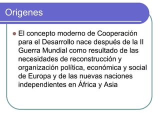 OrigenesEl concepto moderno de Cooperación para el Desarrollo nace después de la II Guerra Mundial como resultado de las necesidades de reconstrucción y organización política, económica y social de Europa y de las nuevas naciones independientes en África y Asia 