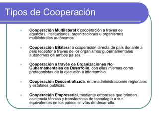 Tipos de CooperaciónCooperación Multilateral o cooperación a través de agencias, instituciones, organizaciones u organismos multilaterales autónomos.Cooperación Bilateral o cooperación directa de país donante a país receptor a través de los organismos gubernamentales autónomos de ambos países.Cooperación a través de Organizaciones No Gubernamentales de Desarrollo, con ellas mismas como protagonistas de la ejecución e intercambio.Cooperación Descentralizada, entre administraciones regionales y estatales públicas.Cooperación Empresarial, mediante empresas que brindan asistencia técnica y transferencia de tecnología a sus equivalentes en los países en vías de desarrollo.