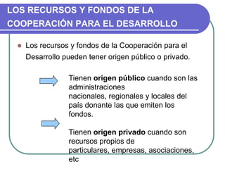 LOS RECURSOS Y FONDOS DE LA COOPERACIÓN PARA EL DESARROLLOLos recursos y fondos de la Cooperación para el Desarrollo pueden tener origen público o privado.Tienen origen público cuando son las administraciones nacionales, regionales y locales del país donante las que emiten los fondos. Tienen origen privado cuando son recursos propios de particulares, empresas, asociaciones, etc