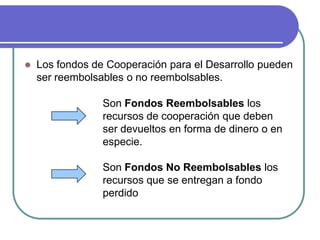 Los fondos de Cooperación para el Desarrollo pueden ser reembolsables o no reembolsables. Son Fondos Reembolsables los recursos de cooperación que deben ser devueltos en forma de dinero o en especie. Son Fondos No Reembolsables los recursos que se entregan a fondo perdido 