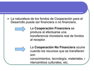La naturaleza de los fondos de Cooperación para el Desarrollo puede ser financiera o no financiera. La Cooperación Financiera se produce al efectuarse una transferencia monetaria real de fondos al receptor. La Cooperación No Financiera ocurre cuando los recursos que se transfieren son conocimientos, tecnología, materiales, intercambios culturales, etc.