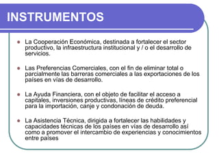 INSTRUMENTOSLa Cooperación Económica, destinada a fortalecer el sector productivo, la infraestructura institucional y / o el desarrollo de servicios. Las Preferencias Comerciales, con el fin de eliminar total o parcialmente las barreras comerciales a las exportaciones de los países en vías de desarrollo. La Ayuda Financiera, con el objeto de facilitar el acceso a capitales, inversiones productivas, líneas de crédito preferencial para la importación, canje y condonación de deuda. La Asistencia Técnica, dirigida a fortalecer las habilidades y capacidades técnicas de los países en vías de desarrollo así como a promover el intercambio de experiencias y conocimientos entre países 