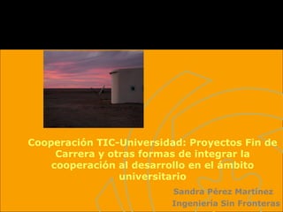 Cooperación TIC-Universidad: Proyectos Fin de Carrera y otras formas de integrar la cooperación al desarrollo en el ámbito universitario Sandra Pérez Martínez Ingeniería Sin Fronteras 