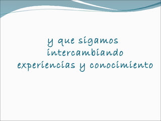 y que sigamos intercambiando experiencias y conocimiento  