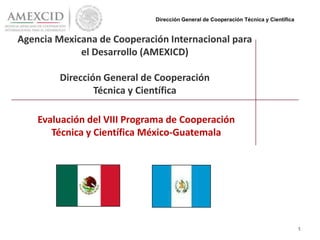 Agencia Mexicana de Cooperación Internacional para
el Desarrollo (AMEXICD)
Dirección General de Cooperación
Técnica y Científica
Evaluación del VIII Programa de Cooperación
Técnica y Científica México-Guatemala
1
Dirección General de Cooperación Técnica y Científica
 