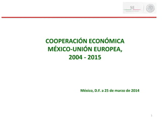 1
COOPERACIÓN ECONÓMICA
MÉXICO-UNIÓN EUROPEA,
2004 - 2015
México, D.F. a 25 de marzo de 2014
 
