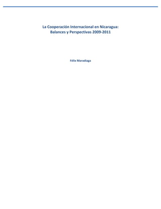  
La	
  Cooperación	
  Internacional	
  en	
  Nicaragua:	
  	
  
       Balances	
  y	
  Perspectivas	
  2009-­‐2011	
  
                              	
  
                              	
  
                              	
  
                              	
  
                               	
  
                     Félix	
  Maradiaga	
  
                               	
  
                               	
  
                               	
  
                               	
  
                               	
  
                               	
  
                               	
  
                               	
  
                               	
  
                               	
  
                               	
  
                               	
  
                               	
  
                               	
  
                               	
  
                               	
  
                               	
  
                               	
  
                               	
  
                               	
  
                               	
  
                               	
  
                               	
  
                               	
  
                               	
  
                               	
  
                               	
  
                               	
  
                               	
  
                               	
  
                               	
  
                               	
  
                               	
  
                               	
  
                               	
  
 