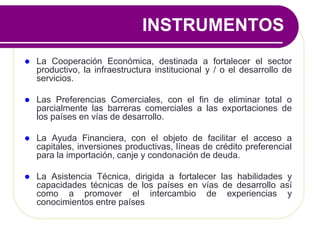 INSTRUMENTOS
 La Cooperación Económica, destinada a fortalecer el sector
productivo, la infraestructura institucional y / o el desarrollo de
servicios.
 Las Preferencias Comerciales, con el fin de eliminar total o
parcialmente las barreras comerciales a las exportaciones de
los países en vías de desarrollo.
 La Ayuda Financiera, con el objeto de facilitar el acceso a
capitales, inversiones productivas, líneas de crédito preferencial
para la importación, canje y condonación de deuda.
 La Asistencia Técnica, dirigida a fortalecer las habilidades y
capacidades técnicas de los países en vías de desarrollo así
como a promover el intercambio de experiencias y
conocimientos entre países
 