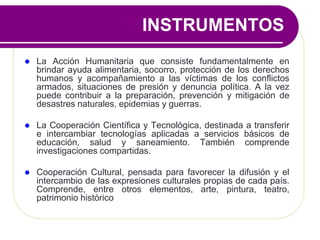  La Acción Humanitaria que consiste fundamentalmente en
brindar ayuda alimentaria, socorro, protección de los derechos
humanos y acompañamiento a las víctimas de los conflictos
armados, situaciones de presión y denuncia política. A la vez
puede contribuir a la preparación, prevención y mitigación de
desastres naturales, epidemias y guerras.
 La Cooperación Científica y Tecnológica, destinada a transferir
e intercambiar tecnologías aplicadas a servicios básicos de
educación, salud y saneamiento. También comprende
investigaciones compartidas.
 Cooperación Cultural, pensada para favorecer la difusión y el
intercambio de las expresiones culturales propias de cada país.
Comprende, entre otros elementos, arte, pintura, teatro,
patrimonio histórico
INSTRUMENTOS
 