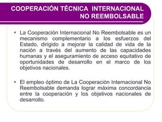 COOPERACIÓN TÉCNICA INTERNACIONAL
NO REEMBOLSABLE
 La Cooperación Internacional No Reembolsable es un
mecanismo complementario a los esfuerzos del
Estado, dirigido a mejorar la calidad de vida de la
nación a través del aumento de las capacidades
humanas y el aseguramiento de acceso equitativo de
oportunidades de desarrollo en el marco de los
objetivos nacionales.
 El empleo óptimo de La Cooperación Internacional No
Reembolsable demanda lograr máxima concordancia
entre la cooperación y los objetivos nacionales de
desarrollo.
 