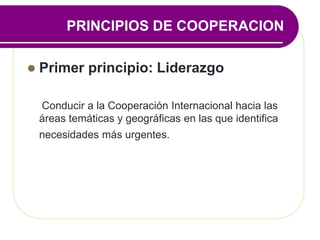 PRINCIPIOS DE COOPERACION
 Primer principio: Liderazgo
Conducir a la Cooperación Internacional hacia las
áreas temáticas y geográficas en las que identifica
necesidades más urgentes.
 