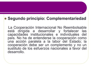  Segundo principio: Complementariedad
La Cooperación Internacional No Reembolsable
está dirigida a desarrollar y fortalecer las
capacidades institucionales e individuales del
país. No ha de entenderse la cooperación como
una acción paralela a la labor del Estado; la
cooperación debe ser un complemento y no un
sustituto de los esfuerzos nacionales a favor del
desarrollo.
 