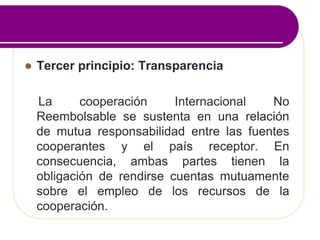  Tercer principio: Transparencia
La cooperación Internacional No
Reembolsable se sustenta en una relación
de mutua responsabilidad entre las fuentes
cooperantes y el país receptor. En
consecuencia, ambas partes tienen la
obligación de rendirse cuentas mutuamente
sobre el empleo de los recursos de la
cooperación.
 