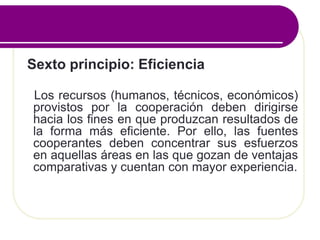 Sexto principio: Eficiencia
Los recursos (humanos, técnicos, económicos)
provistos por la cooperación deben dirigirse
hacia los fines en que produzcan resultados de
la forma más eficiente. Por ello, las fuentes
cooperantes deben concentrar sus esfuerzos
en aquellas áreas en las que gozan de ventajas
comparativas y cuentan con mayor experiencia.
 