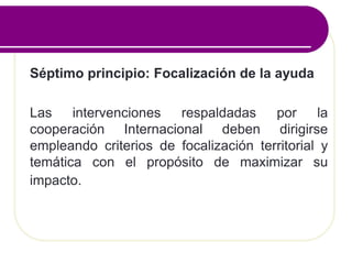 Séptimo principio: Focalización de la ayuda
Las intervenciones respaldadas por la
cooperación Internacional deben dirigirse
empleando criterios de focalización territorial y
temática con el propósito de maximizar su
impacto.
 
