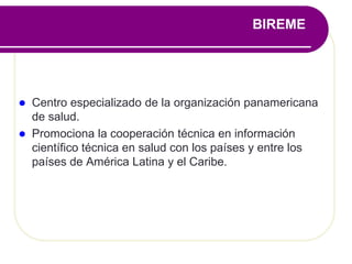 BIREME
 Centro especializado de la organización panamericana
de salud.
 Promociona la cooperación técnica en información
científico técnica en salud con los países y entre los
países de América Latina y el Caribe.
 