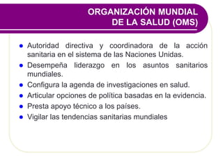 ORGANIZACIÓN MUNDIAL
DE LA SALUD (OMS)
 Autoridad directiva y coordinadora de la acción
sanitaria en el sistema de las Naciones Unidas.
 Desempeña liderazgo en los asuntos sanitarios
mundiales.
 Configura la agenda de investigaciones en salud.
 Articular opciones de política basadas en la evidencia.
 Presta apoyo técnico a los países.
 Vigilar las tendencias sanitarias mundiales
 