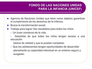 FONDO DE LAS NACIONES UNIDAS
PARA LA INFANCIA (UNICEF)
 Agencia de Naciones Unidas que tiene como objetivo garantizar
el cumplimiento de los derechos de la infancia.
 Busca la transformación social.
 Trabaja para lograr tres resultados para todos los niños:
- Un buen comienzo de la vida.
- Garantías de que todos los niños tengan acceso a una
educación
básica de calidad y que la puedan completar.
- Que los adolescentes tengan oportunidades de desarrollar
plenamente su capacidad individual en un entorno seguro y
acogedor.
 