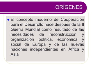 ORÍGENES
 El concepto moderno de Cooperación
para el Desarrollo nace después de la II
Guerra Mundial como resultado de las
necesidades de reconstrucción y
organización política, económica y
social de Europa y de las nuevas
naciones independientes en África y
Asia
 