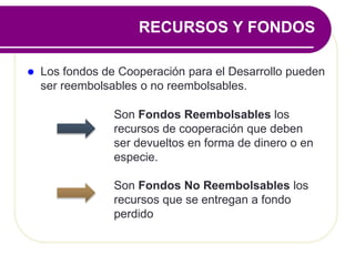  Los fondos de Cooperación para el Desarrollo pueden
ser reembolsables o no reembolsables.
Son Fondos Reembolsables los
recursos de cooperación que deben
ser devueltos en forma de dinero o en
especie.
Son Fondos No Reembolsables los
recursos que se entregan a fondo
perdido
RECURSOS Y FONDOS
 