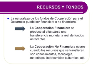  La naturaleza de los fondos de Cooperación para el
Desarrollo puede ser financiera o no financiera.
La Cooperación Financiera se
produce al efectuarse una
transferencia monetaria real de fondos
al receptor.
La Cooperación No Financiera ocurre
cuando los recursos que se transfieren
son conocimientos, tecnología,
materiales, intercambios culturales, etc.
RECURSOS Y FONDOS
 