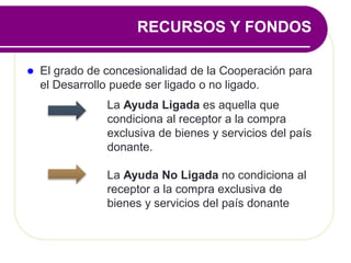  El grado de concesionalidad de la Cooperación para
el Desarrollo puede ser ligado o no ligado.
La Ayuda Ligada es aquella que
condiciona al receptor a la compra
exclusiva de bienes y servicios del país
donante.
La Ayuda No Ligada no condiciona al
receptor a la compra exclusiva de
bienes y servicios del país donante
RECURSOS Y FONDOS
 