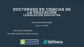 DOCTORADO EN CIENCIAS DE
LA EDUCACIÓN
LEGISLACIÓN EDUCATIVA
Convenios internacionales
Junio 7 de 2020
Luis Enrique Castellanos
Dra. María del Socorro Vallín Contreras
 
