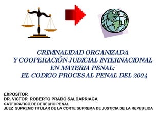 CRIMINALIDAD ORGANIZADA Y COOPERACIÓN JUDICIAL INTERNACIONAL  EN MATERIA PENAL: EL CODIGO PROCESAL PENAL DEL 2004 EXPOSITOR  DR. VICTOR  ROBERTO PRADO SALDARRIAGA CATEDRÀTICO DE DERECHO PENAL JUEZ  SUPREMO TITULAR DE LA CORTE SUPREMA DE JUSTICIA DE LA REPUBLICA 