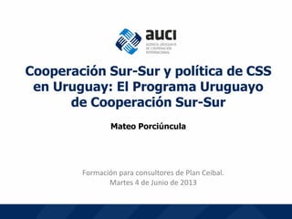 1
Formación para consultores de Plan Ceibal.
Martes 4 de Junio de 2013
Cooperación Sur-Sur y política de CSS
en Uruguay: El Programa Uruguayo
de Cooperación Sur-Sur
Mateo Porciúncula
 