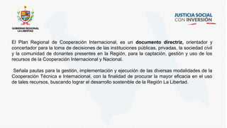 El Plan Regional de Cooperación Internacional, es un documento directriz, orientador y
concertador para la toma de decisiones de las instituciones públicas, privadas, la sociedad civil
y la comunidad de donantes presentes en la Región, para la captación, gestión y uso de los
recursos de la Cooperación Internacional y Nacional.
Señala pautas para la gestión, implementación y ejecución de las diversas modalidades de la
Cooperación Técnica e Internacional, con la finalidad de procurar la mayor eficacia en el uso
de tales recursos, buscando lograr el desarrollo sostenible de la Región La Libertad.
 