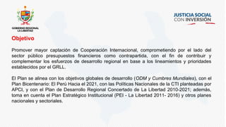 Objetivo
Promover mayor captación de Cooperación Internacional, comprometiendo por el lado del
sector público presupuestos financieros como contrapartida, con el fin de contribuir y
complementar los esfuerzos de desarrollo regional en base a los lineamientos y prioridades
establecidos por el GRLL.
El Plan se alinea con los objetivos globales de desarrollo (ODM y Cumbres Mundiales), con el
Plan Bicentenario: El Perú Hacia el 2021, con las Políticas Nacionales de la CTI planteadas por
APCI, y con el Plan de Desarrollo Regional Concertado de La Libertad 2010-2021; además,
toma en cuenta el Plan Estratégico Institucional (PEI - La Libertad 2011- 2016) y otros planes
nacionales y sectoriales.
 