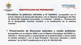 IDENTIFICACION DE PRIORIDADESIDENTIFICACION DE PRIORIDADES
Erradicar la pobreza extrema y el hambre. (compatible con el
primer Objetivo de Desarrollo Mundial y con el Objetivo Estratégico del Plan
de Desarrollo Regional Concertado -La Libertad , referido a: “Disminución
de la desigualdad -brechas sociales- y la erradicación de la pobreza
extrema”.
 Preservación de Recursos naturales y medio ambiente.
(compatible con el séptimo ODM y con el Objetivo Estratégico del PDRC-LL,
referido a: “Preservación y conservación de la biodiversidad, y lucha contra
el cambio climático”; con el Área Prioritaria “Recursos naturales y medio
ambiente” de la PNCTI establecida en el D.S. N° 050-2012-RE.
 