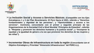 La Inclusión Social y Acceso a Servicios Básicos. (Compatible con los Ejes
Estratégicos 1 y 2 del Plan Bicentenario: El Perú Hacia el 2021, referido a “Derechos
fundamentales y dignidad de las personas”, y “Oportunidades y acceso a los
servicios”. Asimismo, concordante con el primer y segundo principio de las
Organizaciones de la Sociedad Civil a Nivel Mundial ´Principios de Estambul´, referido
a: “Respetar y promover los derechos humanos y la justicia social”, y “Incorporar la
equidad y la igualdad de género a la vez que promover los derechos de las mujeres y
las niñas”).
Incrementar Obras de Infraestructura en toda la región (Concordante con el
Objetivo Estratégico y Prioridad “Dimensión Infraestructura” del PDRC-LL).
 