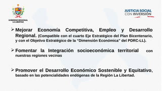  Mejorar Economía Competitiva, Empleo y Desarrollo
Regional. (Compatible con el cuarto Eje Estratégico del Plan Bicentenario,
y con el Objetivo Estratégico de la “Dimensión Económica” del PDRC-LL).
 Fomentar la Integración socioeconómica territorial con
nuestras regiones vecinas
 Promover el Desarrollo Económico Sostenible y Equitativo,
basado en las potencialidades endógenas de la Región La Libertad.
 