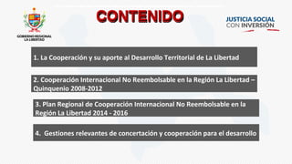 CONTENIDOCONTENIDOCONTENIDOCONTENIDO
1. La Cooperación y su aporte al Desarrollo Territorial de La Libertad
2. Cooperación Internacional No Reembolsable en la Región La Libertad –
Quinquenio 2008-2012
3. Plan Regional de Cooperación Internacional No Reembolsable en la
Región La Libertad 2014 - 2016
4. Gestiones relevantes de concertación y cooperación para el desarrollo
 
